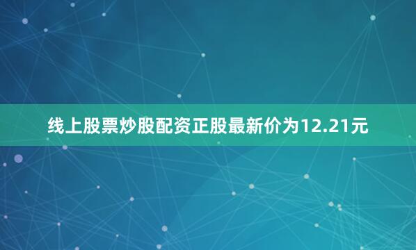 线上股票炒股配资正股最新价为12.21元