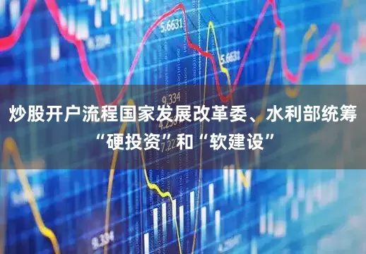 炒股开户流程国家发展改革委、水利部统筹“硬投资”和“软建设”