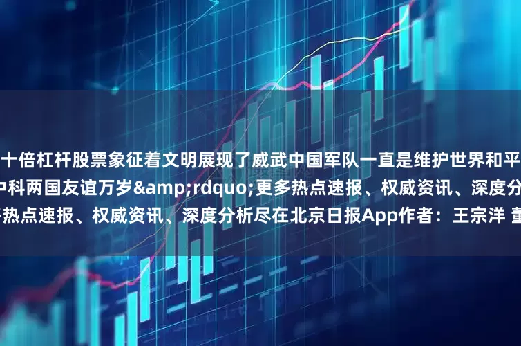 十倍杠杆股票象征着文明展现了威武中国军队一直是维护世界和平的强大且坚定的力量祝愿中科两国友谊万岁&rdquo;更多热点速报、权威资讯、深度分析尽在北京日报App作者：王宗洋 董明利