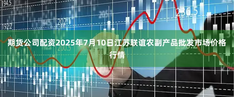 期货公司配资2025年7月10日江苏联谊农副产品批发市场价格行情