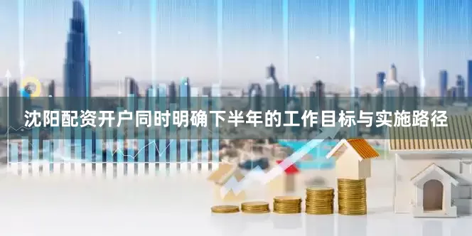 沈阳配资开户同时明确下半年的工作目标与实施路径