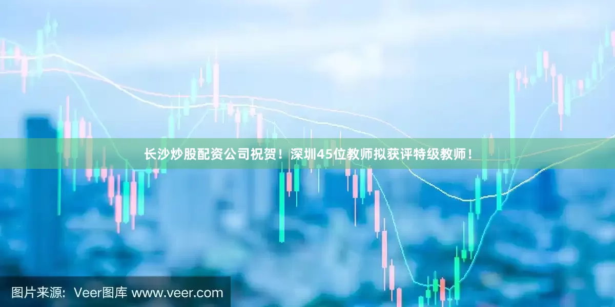 长沙炒股配资公司祝贺！深圳45位教师拟获评特级教师！