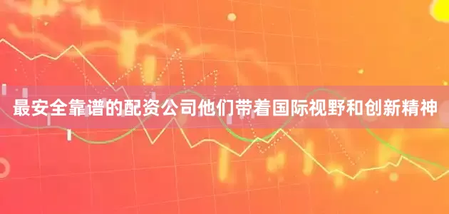 最安全靠谱的配资公司他们带着国际视野和创新精神