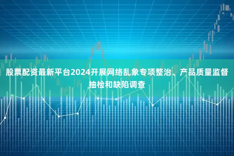 股票配资最新平台2024开展网络乱象专项整治、产品质量监督抽检和缺陷调查