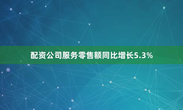 配资公司服务零售额同比增长5.3%