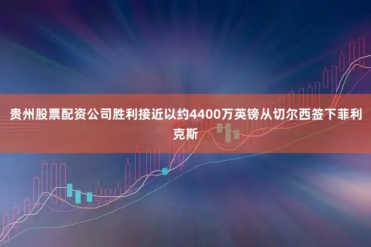 贵州股票配资公司胜利接近以约4400万英镑从切尔西签下菲利克斯