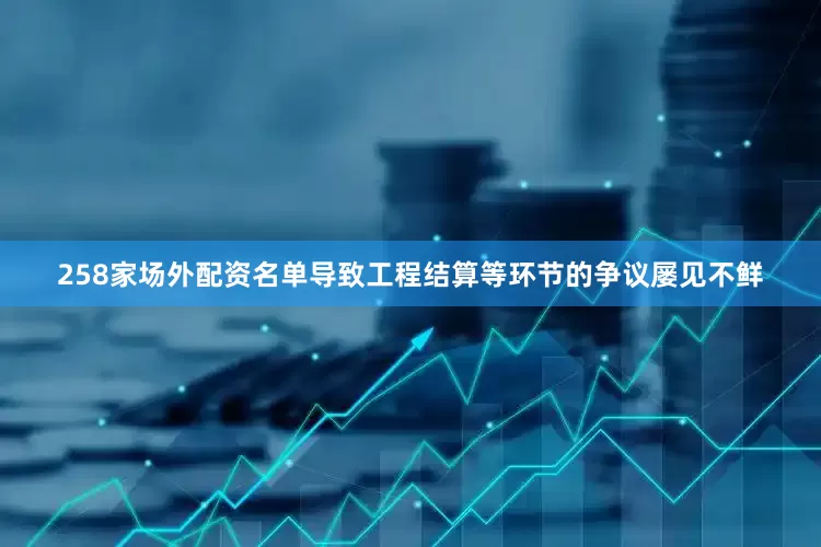 258家场外配资名单导致工程结算等环节的争议屡见不鲜